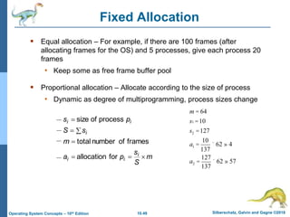 10.49 Silberschatz, Galvin and Gagne ©2018
Operating System Concepts – 10th Edition
Fixed Allocation
 Equal allocation – For example, if there are 100 frames (after
allocating frames for the OS) and 5 processes, give each process 20
frames
• Keep some as free frame buffer pool
 Proportional allocation – Allocate according to the size of process
• Dynamic as degree of multiprogramming, process sizes change
m
S
s
p
a
m
s
S
p
s
i
i
i
i
i
i







for
allocation
frames
of
number
total
process
of
size
m = 64
s1 =10
s2 =127
a1 =
10
137
´ 62 » 4
a2 =
127
137
´ 62 » 57
 