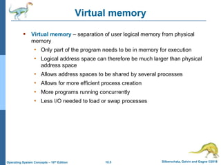 10.5 Silberschatz, Galvin and Gagne ©2018
Operating System Concepts – 10th Edition
Virtual memory
 Virtual memory – separation of user logical memory from physical
memory
• Only part of the program needs to be in memory for execution
• Logical address space can therefore be much larger than physical
address space
• Allows address spaces to be shared by several processes
• Allows for more efficient process creation
• More programs running concurrently
• Less I/O needed to load or swap processes
 