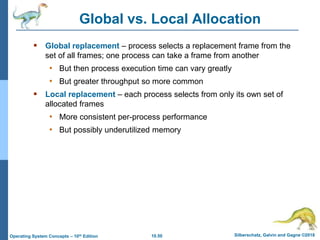 10.50 Silberschatz, Galvin and Gagne ©2018
Operating System Concepts – 10th Edition
Global vs. Local Allocation
 Global replacement – process selects a replacement frame from the
set of all frames; one process can take a frame from another
• But then process execution time can vary greatly
• But greater throughput so more common
 Local replacement – each process selects from only its own set of
allocated frames
• More consistent per-process performance
• But possibly underutilized memory
 