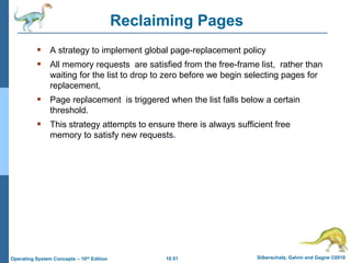 10.51 Silberschatz, Galvin and Gagne ©2018
Operating System Concepts – 10th Edition
 A strategy to implement global page-replacement policy
 All memory requests are satisfied from the free-frame list, rather than
waiting for the list to drop to zero before we begin selecting pages for
replacement,
 Page replacement is triggered when the list falls below a certain
threshold.
 This strategy attempts to ensure there is always sufficient free
memory to satisfy new requests.
Reclaiming Pages
 