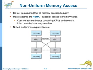 10.53 Silberschatz, Galvin and Gagne ©2018
Operating System Concepts – 10th Edition
Non-Uniform Memory Access
 So far, we assumed that all memory accessed equally
 Many systems are NUMA – speed of access to memory varies
• Consider system boards containing CPUs and memory,
interconnected over a system bus
 NUMA multiprocessing architecture
 