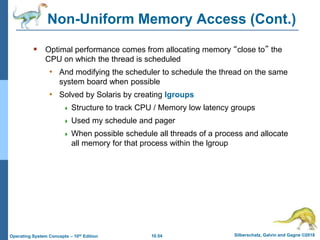 10.54 Silberschatz, Galvin and Gagne ©2018
Operating System Concepts – 10th Edition
Non-Uniform Memory Access (Cont.)
 Optimal performance comes from allocating memory “close to” the
CPU on which the thread is scheduled
• And modifying the scheduler to schedule the thread on the same
system board when possible
• Solved by Solaris by creating lgroups
 Structure to track CPU / Memory low latency groups
 Used my schedule and pager
 When possible schedule all threads of a process and allocate
all memory for that process within the lgroup
 