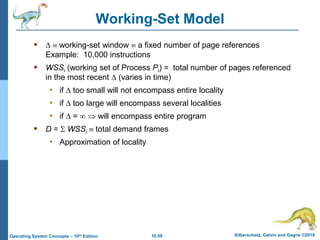 10.59 Silberschatz, Galvin and Gagne ©2018
Operating System Concepts – 10th Edition
Working-Set Model
   working-set window  a fixed number of page references
Example: 10,000 instructions
 WSSi (working set of Process Pi) = total number of pages referenced
in the most recent  (varies in time)
• if  too small will not encompass entire locality
• if  too large will encompass several localities
• if  =   will encompass entire program
 D =  WSSi  total demand frames
• Approximation of locality
 
