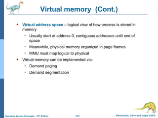 10.6 Silberschatz, Galvin and Gagne ©2018
Operating System Concepts – 10th Edition
Virtual memory (Cont.)
 Virtual address space – logical view of how process is stored in
memory
• Usually start at address 0, contiguous addresses until end of
space
• Meanwhile, physical memory organized in page frames
• MMU must map logical to physical
 Virtual memory can be implemented via:
• Demand paging
• Demand segmentation
 