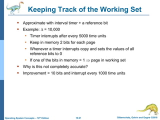 10.61 Silberschatz, Galvin and Gagne ©2018
Operating System Concepts – 10th Edition
Keeping Track of the Working Set
 Approximate with interval timer + a reference bit
 Example:  = 10,000
• Timer interrupts after every 5000 time units
• Keep in memory 2 bits for each page
• Whenever a timer interrupts copy and sets the values of all
reference bits to 0
• If one of the bits in memory = 1  page in working set
 Why is this not completely accurate?
 Improvement = 10 bits and interrupt every 1000 time units
 