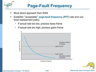10.62 Silberschatz, Galvin and Gagne ©2018
Operating System Concepts – 10th Edition
Page-Fault Frequency
 More direct approach than WSS
 Establish “acceptable” page-fault frequency (PFF) rate and use
local replacement policy
• If actual rate too low, process loses frame
• If actual rate too high, process gains frame
 