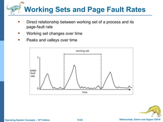 10.63 Silberschatz, Galvin and Gagne ©2018
Operating System Concepts – 10th Edition
Working Sets and Page Fault Rates
 Direct relationship between working set of a process and its
page-fault rate
 Working set changes over time
 Peaks and valleys over time
 