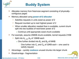 10.65 Silberschatz, Galvin and Gagne ©2018
Operating System Concepts – 10th Edition
Buddy System
 Allocates memory from fixed-size segment consisting of physically-
contiguous pages
 Memory allocated using power-of-2 allocator
• Satisfies requests in units sized as power of 2
• Request rounded up to next highest power of 2
• When smaller allocation needed than is available, current chunk
split into two buddies of next-lower power of 2
 Continue until appropriate sized chunk available
 For example, assume 256KB chunk available, kernel requests 21KB
• Split into AL and AR of 128KB each
 One further divided into BL and BR of 64KB
– One further into CL and CR of 32KB each – one used to
satisfy request
 Advantage – quickly coalesce unused chunks into larger chunk
 Disadvantage - fragmentation
 