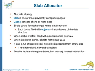 10.67 Silberschatz, Galvin and Gagne ©2018
Operating System Concepts – 10th Edition
Slab Allocator
 Alternate strategy
 Slab is one or more physically contiguous pages
 Cache consists of one or more slabs
 Single cache for each unique kernel data structure
• Each cache filled with objects – instantiations of the data
structure
 When cache created, filled with objects marked as free
 When structures stored, objects marked as used
 If slab is full of used objects, next object allocated from empty slab
• If no empty slabs, new slab allocated
 Benefits include no fragmentation, fast memory request satisfaction
 