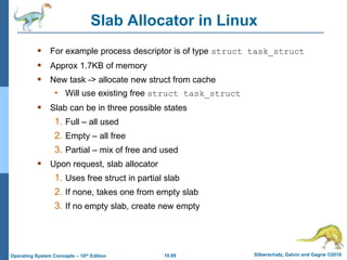 10.69 Silberschatz, Galvin and Gagne ©2018
Operating System Concepts – 10th Edition
Slab Allocator in Linux
 For example process descriptor is of type struct task_struct
 Approx 1.7KB of memory
 New task -> allocate new struct from cache
• Will use existing free struct task_struct
 Slab can be in three possible states
1. Full – all used
2. Empty – all free
3. Partial – mix of free and used
 Upon request, slab allocator
1. Uses free struct in partial slab
2. If none, takes one from empty slab
3. If no empty slab, create new empty
 