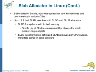 10.70 Silberschatz, Galvin and Gagne ©2018
Operating System Concepts – 10th Edition
Slab Allocator in Linux (Cont.)
 Slab started in Solaris, now wide-spread for both kernel mode and
user memory in various OSes
 Linux 2.2 had SLAB, now has both SLOB and SLUB allocators
• SLOB for systems with limited memory
 Simple List of Blocks – maintains 3 list objects for small,
medium, large objects
• SLUB is performance-optimized SLAB removes per-CPU queues,
metadata stored in page structure
 