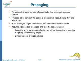 10.72 Silberschatz, Galvin and Gagne ©2018
Operating System Concepts – 10th Edition
Prepaging
 To reduce the large number of page faults that occurs at process
startup
 Prepage all or some of the pages a process will need, before they are
referenced
 But if prepaged pages are unused, I/O and memory was wasted
 Assume s pages are prepaged and α of the pages is used
• Is cost of s * α save pages faults > or < than the cost of prepaging
s * (1- α) unnecessary pages?
• α near zero  prepaging loses
 