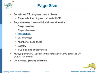 10.73 Silberschatz, Galvin and Gagne ©2018
Operating System Concepts – 10th Edition
Page Size
 Sometimes OS designers have a choice
• Especially if running on custom-built CPU
 Page size selection must take into consideration:
• Fragmentation
• Page table size
• Resolution
• I/O overhead
• Number of page faults
• Locality
• TLB size and effectiveness
 Always power of 2, usually in the range 212 (4,096 bytes) to 222
(4,194,304 bytes)
 On average, growing over time
 