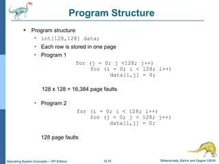 10.75 Silberschatz, Galvin and Gagne ©2018
Operating System Concepts – 10th Edition
Program Structure
 Program structure
• int[128,128] data;
• Each row is stored in one page
• Program 1
for (j = 0; j <128; j++)
for (i = 0; i < 128; i++)
data[i,j] = 0;
128 x 128 = 16,384 page faults
• Program 2
for (i = 0; i < 128; i++)
for (j = 0; j < 128; j++)
data[i,j] = 0;
128 page faults
 