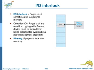 10.76 Silberschatz, Galvin and Gagne ©2018
Operating System Concepts – 10th Edition
I/O interlock
 I/O Interlock – Pages must
sometimes be locked into
memory
 Consider I/O - Pages that are
used for copying a file from a
device must be locked from
being selected for eviction by a
page replacement algorithm
 Pinning of pages to lock into
memory
 