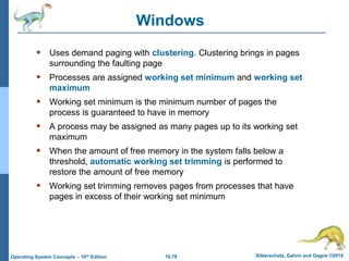 10.78 Silberschatz, Galvin and Gagne ©2018
Operating System Concepts – 10th Edition
Windows
 Uses demand paging with clustering. Clustering brings in pages
surrounding the faulting page
 Processes are assigned working set minimum and working set
maximum
 Working set minimum is the minimum number of pages the
process is guaranteed to have in memory
 A process may be assigned as many pages up to its working set
maximum
 When the amount of free memory in the system falls below a
threshold, automatic working set trimming is performed to
restore the amount of free memory
 Working set trimming removes pages from processes that have
pages in excess of their working set minimum
 