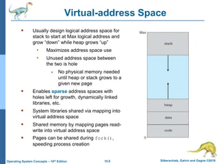 10.8 Silberschatz, Galvin and Gagne ©2018
Operating System Concepts – 10th Edition
Virtual-address Space
 Usually design logical address space for
stack to start at Max logical address and
grow “down” while heap grows “up”
• Maximizes address space use
• Unused address space between
the two is hole
 No physical memory needed
until heap or stack grows to a
given new page
 Enables sparse address spaces with
holes left for growth, dynamically linked
libraries, etc.
 System libraries shared via mapping into
virtual address space
 Shared memory by mapping pages read-
write into virtual address space
 Pages can be shared during fork(),
speeding process creation
 
