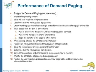 10.82 Silberschatz, Galvin and Gagne ©2018
Operating System Concepts – 10th Edition
Performance of Demand Paging
 Stages in Demand Paging (worse case)
1. Trap to the operating system
2. Save the user registers and process state
3. Determine that the interrupt was a page fault
4. Check that the page reference was legal and determine the location of the page on the disk
5. Issue a read from the disk to a free frame:
1. Wait in a queue for this device until the read request is serviced
2. Wait for the device seek and/or latency time
3. Begin the transfer of the page to a free frame
6. While waiting, allocate the CPU to some other user
7. Receive an interrupt from the disk I/O subsystem (I/O completed)
8. Save the registers and process state for the other user
9. Determine that the interrupt was from the disk
10. Correct the page table and other tables to show page is now in memory
11. Wait for the CPU to be allocated to this process again
12. Restore the user registers, process state, and new page table, and then resume the
interrupted instruction
 