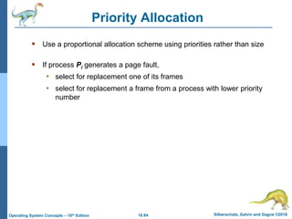 10.84 Silberschatz, Galvin and Gagne ©2018
Operating System Concepts – 10th Edition
Priority Allocation
 Use a proportional allocation scheme using priorities rather than size
 If process Pi generates a page fault,
• select for replacement one of its frames
• select for replacement a frame from a process with lower priority
number
 