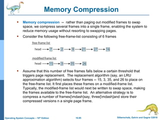 10.85 Silberschatz, Galvin and Gagne ©2018
Operating System Concepts – 10th Edition
Memory Compression
 Memory compression -- rather than paging out modified frames to swap
space, we compress several frames into a single frame, enabling the system to
reduce memory usage without resorting to swapping pages.
 Consider the following free-frame-list consisting of 6 frames
 Assume that this number of free frames falls below a certain threshold that
triggers page replacement. The replacement algorithm (say, an LRU
approximation algorithm) selects four frames -- 15, 3, 35, and 26 to place on
the free-frame list. It first places these frames on a modified-frame list.
Typically, the modified-frame list would next be written to swap space, making
the frames available to the free-frame list. An alternative strategy is to
compress a number of frames{mdash}say, three{mdash}and store their
compressed versions n a single page frame.
 