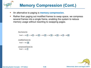 10.86 Silberschatz, Galvin and Gagne ©2018
Operating System Concepts – 10th Edition
Memory Compression (Cont.)
 An alternative to paging is memory compression.
 Rather than paging out modified frames to swap space, we compress
several frames into a single frame, enabling the system to reduce
memory usage without resorting to swapping pages.
 