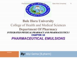 Bule Hora University
College of Health and Medical Sciences
Department Of Pharmacy
INTEGRATED PHYSICAL PHARMACY AND PHARMACEUTICS I
CHAPTER 10
PHARMACEUTICAL EMULSIONS
By: Aliyi Gerina [B.pharm]
4/5/2022
1
Parmaceutical Emulsions by Aliyi G. Bule Hora University
 