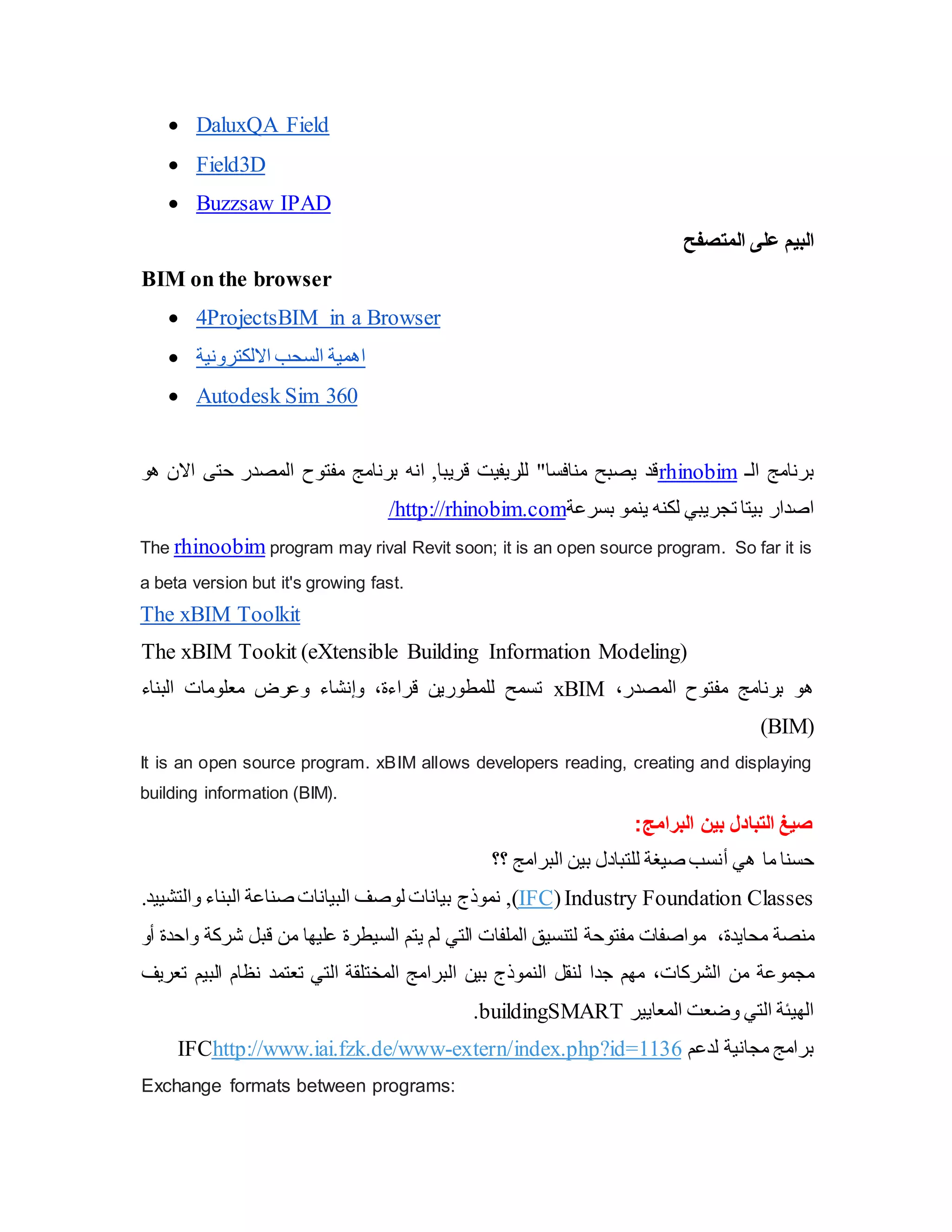  DaluxQA Field
 Field3D
 Buzzsaw IPAD
‫على‬ ‫البيم‬
‫المتصفح‬
BIM on the browser
 4ProjectsBIM in a Browser
 ‫االلكترونية‬ ‫السحب‬ ‫اهمية‬
 Autodesk Sim 360
‫الـ‬ ‫برنامج‬
rhinobim
‫هو‬ ‫االن‬ ‫حتى‬ ‫المصدر‬ ‫مفتوح‬ ‫برنامج‬ ‫انه‬ ,‫قريبا‬ ‫للريفيت‬ "‫منافسا‬ ‫يصبح‬ ‫قد‬
‫ت‬ ‫بيتا‬ ‫اصدار‬
‫بسرعة‬ ‫ينمو‬ ‫لكنه‬ ‫جريبي‬
http://rhinobim.com
/
The rhinoobim program may rival Revit soon; it is an open source program. So far it is
a beta version but it's growing fast.
The xBIM Toolkit
The xBIM Tookit (eXtensible Building Information Modeling)
‫المصدر‬ ‫مفتوح‬ ‫برنامج‬ ‫هو‬
،
xBIM
‫البناء‬ ‫معلومات‬ ‫وعرض‬ ‫وإنشاء‬ ،‫قراءة‬ ‫للمطورين‬ ‫تسمح‬
(
BIM
)
It is an open source program. xBIM allows developers reading, creating and displaying
building information (BIM).
‫البرامج‬ ‫بين‬ ‫التبادل‬ ‫صيغ‬
:
‫هي‬ ‫ما‬ ‫حسنا‬
‫أ‬
‫؟؟‬ ‫البرامج‬ ‫بين‬ ‫للتبادل‬ ‫صيغة‬ ‫نسب‬
Industry Foundation Classes
(
IFC
,)
.‫والتشييد‬ ‫البناء‬ ‫صناعة‬ ‫البيانات‬ ‫لوصف‬ ‫بيانات‬ ‫نموذج‬
،‫محايدة‬ ‫منصة‬
‫مواصفات‬
‫مفتوحة‬
‫أو‬ ‫واحدة‬ ‫شركة‬ ‫قبل‬ ‫من‬ ‫عليها‬ ‫السيطرة‬ ‫يتم‬ ‫لم‬ ‫التي‬ ‫الملفات‬ ‫لتنسيق‬
‫الشركات‬ ‫من‬ ‫مجموعة‬
،
‫البرا‬ ‫بين‬ ‫النموذج‬ ‫لنقل‬ ‫جدا‬ ‫مهم‬
‫تعتمد‬ ‫التي‬ ‫المختلقة‬ ‫مج‬
‫نظام‬
‫ال‬
‫تعريف‬ ‫بيم‬
‫المعايير‬ ‫وضعت‬ ‫التي‬ ‫الهيئة‬
buildingSMART
.
‫لدعم‬ ‫مجانية‬ ‫برامج‬
extern/index.php?id=1136
-
http://www.iai.fzk.de/www
IFC
Exchange formats between programs:
 