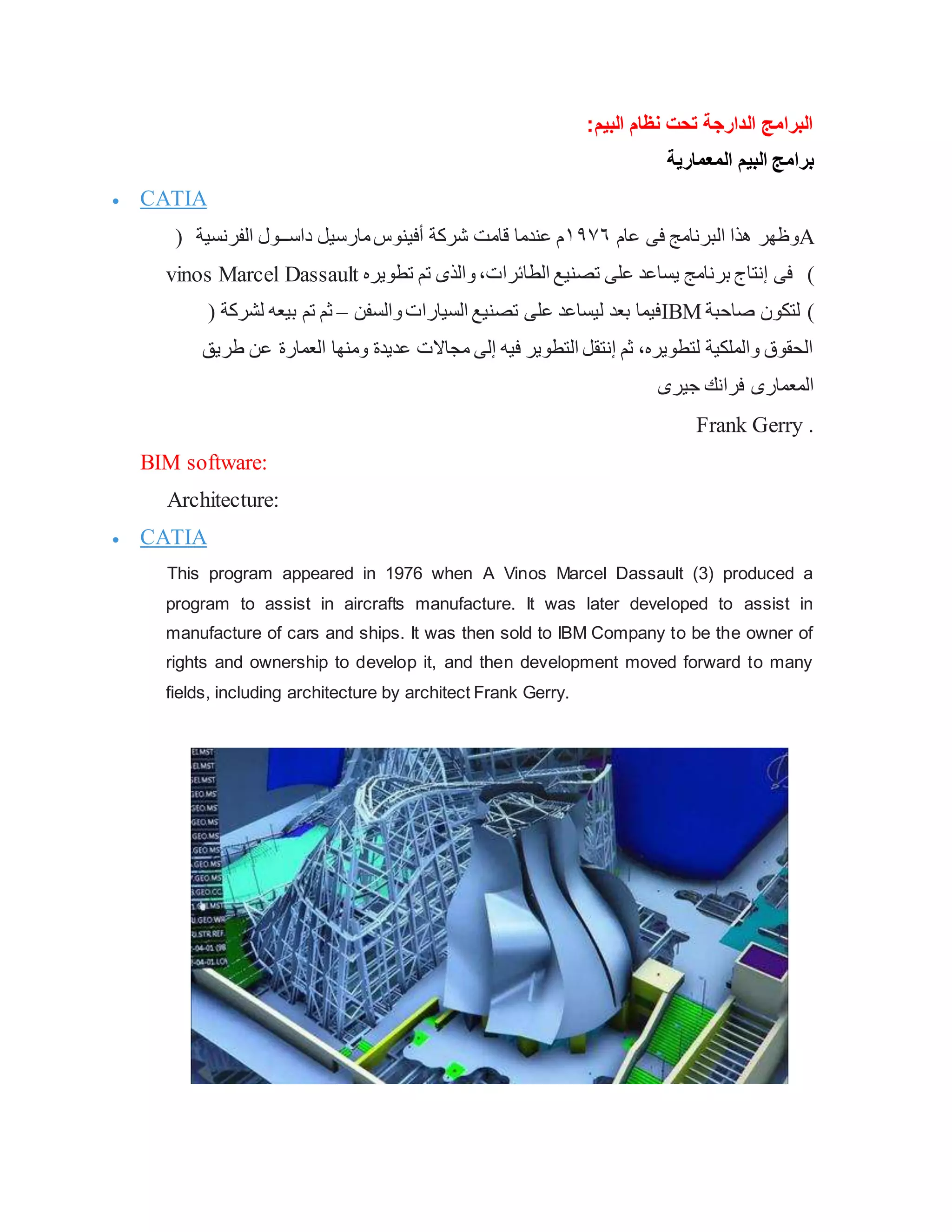 ‫البيم‬ ‫نظام‬ ‫تحت‬ ‫الدارجة‬ ‫البرامج‬
:
‫المعمارية‬ ‫البيم‬ ‫برامج‬
 CATIA
‫عام‬ ‫فى‬ ‫البرنامج‬ ‫هذا‬ ‫وظهر‬
١٩٧٦
( ‫الفرنسية‬ ‫داســول‬ ‫مارسيل‬‫أفينوس‬ ‫شركة‬ ‫قامت‬ ‫عندما‬ ‫م‬ A
vinos Marcel Dassault ‫تطويره‬ ‫تم‬ ‫والذى‬،‫الطائرات‬ ‫تصنيع‬ ‫على‬ ‫يساعد‬ ‫برنامج‬ ‫إنتاج‬ ‫فى‬ ٣)
‫والسفن‬‫السيارات‬ ‫تصنيع‬ ‫على‬ ‫ليساعد‬ ‫بعد‬ ‫فيما‬
–
‫لشركة‬ ‫بيعه‬ ‫تم‬ ‫ثم‬
( IBM )
‫صاحبة‬ ‫لتكون‬
‫عن‬ ‫العمارة‬ ‫ومنها‬ ‫عديدة‬ ‫مجاالت‬ ‫إلى‬ ‫فيه‬ ‫التطوير‬ ‫إنتقل‬ ‫ثم‬ ،‫لتطويره‬ ‫والملكية‬ ‫الحقوق‬
‫طريق‬
‫جيرى‬ ‫فرانك‬ ‫المعمارى‬
Frank Gerry .
BIM software:
Architecture:
 CATIA
This program appeared in 1976 when A Vinos Marcel Dassault (3) produced a
program to assist in aircrafts manufacture. It was later developed to assist in
manufacture of cars and ships. It was then sold to IBM Company to be the owner of
rights and ownership to develop it, and then development moved forward to many
fields, including architecture by architect Frank Gerry.
 