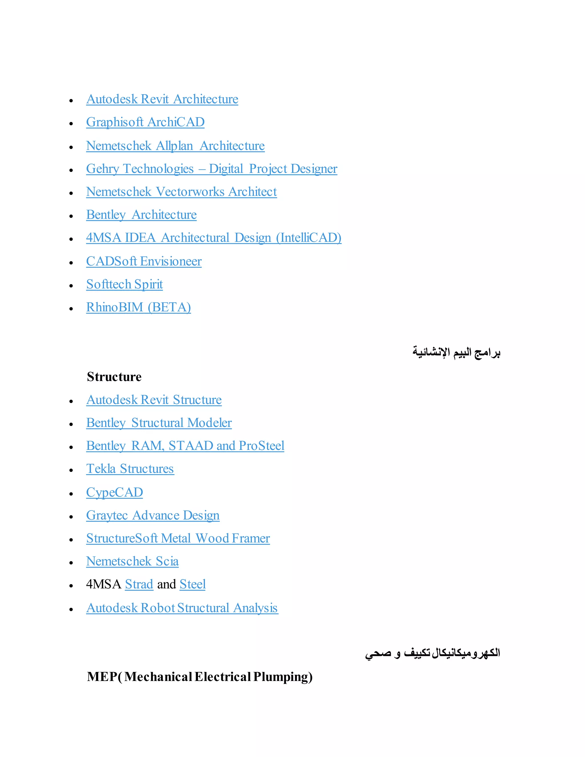  Autodesk Revit Architecture
 Graphisoft ArchiCAD
 Nemetschek Allplan Architecture
 Gehry Technologies – Digital Project Designer
 Nemetschek Vectorworks Architect
 Bentley Architecture
 4MSA IDEA Architectural Design (IntelliCAD)
 CADSoft Envisioneer
 Softtech Spirit
 RhinoBIM (BETA)
‫اإلنشائية‬ ‫البيم‬ ‫برامج‬
Structure
 Autodesk Revit Structure
 Bentley Structural Modeler
 Bentley RAM, STAAD and ProSteel
 Tekla Structures
 CypeCAD
 Graytec Advance Design
 StructureSoft Metal Wood Framer
 Nemetschek Scia
 4MSA Strad and Steel
 Autodesk RobotStructural Analysis
‫الكهروميكانيك‬
‫ا‬
‫صحي‬ ‫و‬ ‫تكييف‬‫ل‬
MEP(MechanicalElectricalPlumping)
 