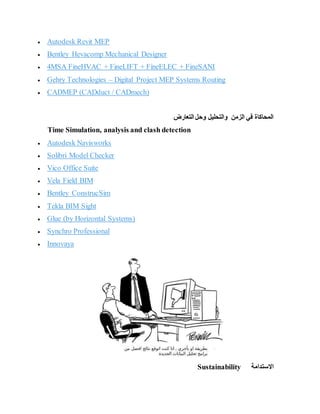  Autodesk Revit MEP
 Bentley Hevacomp Mechanical Designer
 4MSA FineHVAC + FineLIFT + FineELEC + FineSANI
 Gehry Technologies – Digital Project MEP Systems Routing
 CADMEP (CADduct / CADmech)
‫التعارض‬ ‫وحل‬ ‫والتحليل‬ ‫الزمن‬ ‫في‬ ‫المحاكاة‬
Time Simulation, analysis and clash detection
 Autodesk Navisworks
 Solibri Model Checker
 Vico Office Suite
 Vela Field BIM
 Bentley ConstrucSim
 Tekla BIM Sight
 Glue (by Horizontal Systems)
 Synchro Professional
 Innovaya
‫االستدامة‬
Sustainability
 