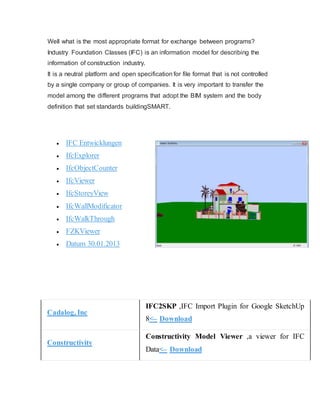 Well what is the most appropriate format for exchange between programs?
Industry Foundation Classes (IFC) is an information model for describing the
information of construction industry.
It is a neutral platform and open specification for file format that is not controlled
by a single company or group of companies. It is very important to transfer the
model among the different programs that adopt the BIM system and the body
definition that set standards buildingSMART.
 IFC Entwicklungen
 IfcExplorer
 IfcObjectCounter
 IfcViewer
 IfcStoreyView
 IfcWallModificator
 IfcWalkThrough
 FZKViewer
 Datum 30.01.2013
Cadalog, Inc
IFC2SKP ,IFC Import Plugin for Google SketchUp
8>– Download
Constructivity
Constructivity Model Viewer ,a viewer for IFC
Data>– Download
 