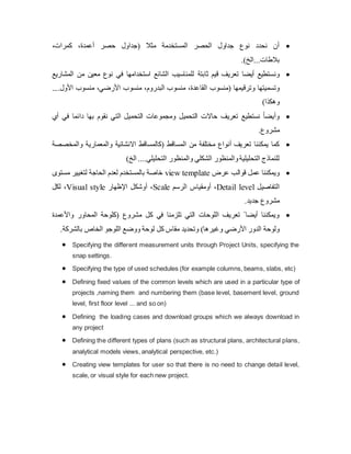 
‫(جداول‬ ‫مثال‬ ‫المستخدمة‬ ‫الحصر‬ ‫جداول‬ ‫نوع‬ ‫نحدد‬ ‫أن‬
،‫كمرات‬ ،‫أعمدة‬ ‫حصر‬
.)‫الخ‬...‫بالطات‬

‫تعريف‬ ‫أيضا‬ ‫ونستطيع‬
‫ثابتة‬ ‫قيم‬
‫المشاريع‬ ‫من‬ ‫معين‬ ‫نوع‬ ‫في‬ ‫استخدامها‬ ‫الشائع‬ ‫للمناسيب‬
‫وترقيمها‬ ‫وتسميتها‬
‫القا‬ ‫(منسوب‬
....‫األول‬ ‫منسوب‬ ،‫األرضي‬ ‫منسوب‬ ،‫البدروم‬ ‫منسوب‬ ،‫عدة‬
)‫وهكذا‬

‫أي‬ ‫في‬ ‫دائما‬ ‫بها‬ ‫نقوم‬ ‫التي‬ ‫التحميل‬ ‫ومجموعات‬ ‫التحميل‬ ‫حاالت‬ ‫تعريف‬ ‫نستطيع‬ ً‫ا‬‫وأيض‬
.‫مشروع‬

‫والمخصصة‬ ‫والمعمارية‬ ‫االنشائية‬ ‫(كالمساقط‬ ‫المساقط‬ ‫من‬ ‫مختلفة‬ ‫أنواع‬ ‫تعريف‬ ‫يمكننا‬ ‫كما‬
‫الشكلي‬ ‫والمنظور‬‫التحليلية‬ ‫للنماذج‬
)‫الخ‬ ....‫التحليلي‬ ‫والمنظور‬

‫عرض‬ ‫قوالب‬ ‫عمل‬ ‫ويمكننا‬
view template
‫مستوى‬ ‫لتغيير‬ ‫الحاجة‬ ‫لعدم‬ ‫بالمستخدم‬ ‫خاصة‬
‫التفاصيل‬
Detail level
‫الرسم‬ ‫أومقياس‬ ،
Scale
‫اإلظهار‬ ‫أوشكل‬ ،
Visual style
‫لكل‬ ،
.‫جديد‬ ‫مشروع‬

‫المحا‬ ‫(كلوحة‬ ‫مشروع‬ ‫كل‬ ‫في‬ ‫تلزمنا‬ ‫التي‬ ‫اللوحات‬ ‫تعريف‬ ً ‫أيضا‬ ‫ويمكننا‬
‫واألعمدة‬ ‫ور‬
)‫وغيرها‬ ‫األرضي‬ ‫الدور‬ ‫ولوحة‬
.‫بالشركة‬ ‫الخاص‬ ‫اللوجو‬ ‫ووضع‬ ‫لوحة‬ ‫كل‬ ‫مقاس‬ ‫وتحديد‬
 Specifying the different measurement units through Project Units, specifying the
snap settings.
 Specifying the type of used schedules (for example columns, beams, slabs, etc)
 Defining fixed values of the common levels which are used in a particular type of
projects ,naming them and numbering them (base level, basement level, ground
level, first floor level ... and so on)
 Defining the loading cases and download groups which we always download in
any project
 Defining the different types of plans (such as structural plans, architectural plans,
analytical models views, analytical perspective, etc.)
 Creating view templates for user so that there is no need to change detail level,
scale, or visual style for each new project.
 