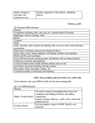 interior designers,
specialist sub-
contractors, etc)
kitchen equipment Toilet fixtures, plumbing
faucets
:‫إنشائية‬ ‫بيم‬ ‫عناصر‬
(ii) Structural BIM Elements
Element
Foundations including piles, pile caps, tie / ground beams & footings
Diaphragm walls & retaining walls
Beams
Columns
Walls
Slabs, including slab on grade and floating slab, recesses, curbs, pads and major
penetrations
Other types of transfer structure not mentioned above
Stairs (steps, risers, treads, landings): all framing members and openings
Shafts and Pits (and openings)
Precast & Prestressed concretesystems: all primary and secondary elements
Temporary structures and platforms
Concrete reinforcement details (Rebar), imbeds and cast-ins
Steel frame structures including bracing systems
Base plates, bolts, clip angles, fixings, etc.
Connection details of structural steel members
‫تسبب‬ ‫العناصر‬ ‫بعض‬
:‫التحكم‬ ‫إطار‬ ‫خارج‬ ‫وتجعلها‬ ‫البيم‬ ‫لنماذج‬ ‫تضخم‬
Some elements may cause BIM models too big and unmanageable.
(iii) Civil BIM Elements
Element
Digital Terrain Model
3D surface based on topographythat shows site
conditions and building locations and utilities
connections
Include existing walkways, roads, curbs, ramps and
parking lots etc
Geology Report
Soil investigation report (A BIM Model is not
required)
 