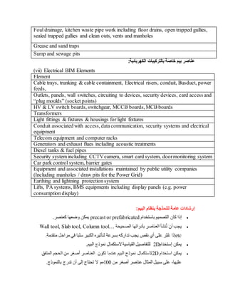 Foul drainage, kitchen waste pipe work including floor drains, open trapped gullies,
sealed trapped gullies and clean outs, vents and manholes
Grease and sand traps
Sump and sewage pits
:‫الكهربائية‬ ‫بالتركيبات‬ ‫خاصة‬ ‫بيم‬ ‫عناصر‬
(vii) Electrical BIM Elements
Element
Cable trays, trunking & cable containment, Electrical risers, conduit, Busduct, power
feeds,
Outlets, panels, wall switches, circuiting to devices, security devices, card access and
“plug moulds” (socket points)
HV & LV switch boards, switchgear, MCCB boards, MCB boards
Transformers
Light fittings & fixtures & housings for light fixtures
Conduit associated with access, data communication, security systems and electrical
equipment
Telecom equipment and computer racks
Generators and exhaust flues including acoustic treatments
Diesel tanks & fuel pipes
Security system including CCTVcamera, smart card system, doormonitoring system
Car park control system, barrier gates
Equipment and associated installations maintained by public utility companies
(Including manholes / draw pits for the Power Grid)
Earthing and lightning protection system
Lifts, PA systems, BMS equipments including display panels (e.g. power
consumption display)
‫البيم‬ ‫بنظام‬ ‫للنمذجة‬ ‫عامة‬ ‫إرشادات‬
:

‫إ‬
‫باستخدام‬ ‫التصميم‬ ‫كان‬ ‫ذا‬
precast or prefabricated
‫كعنصر‬ ‫وضعها‬ ‫يمكن‬
.

‫يجب‬
‫أ‬
ُ‫ت‬ ‫ن‬
‫نشأ‬
‫العناصر‬
‫بأدواتها‬
‫الصحيحة‬
Wall tool, Slab tool, Column tool…
etc
‫إ‬
ُ‫ع‬ ‫ذا‬
‫ث‬
‫نقص‬ ‫أي‬ ‫على‬ ‫ر‬
.‫متقدمة‬ ‫مراحل‬ ‫في‬ ‫سلبا‬ ‫الكبير‬ ‫لتأثيره‬ ‫بسرعة‬ ‫تداركه‬ ‫يجب‬

‫يمكن‬
‫إ‬
‫ستخدام‬
2D
‫نموذج‬ ‫الستكمال‬‫القياسية‬ ‫للتفاصيل‬
.‫البيم‬

‫استخدام‬ ‫يمكن‬
2D
‫الستكمال‬
‫البيم‬ ‫نموذج‬
‫تكون‬ ‫عندما‬
‫المتفق‬ ‫الحجم‬ ‫من‬ ‫أصغر‬ ‫العناصر‬
‫من‬ ‫أصغر‬ ‫عناصر‬ ‫المثال‬ ‫سبيل‬ ‫على‬ ،‫عليها‬
100
‫مم‬
‫بالنموذج‬ ‫تدرج‬ ‫أن‬ ‫إلى‬ ‫تحتاج‬ ‫ال‬
.
 
