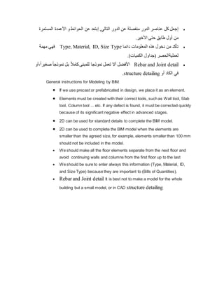 
‫إ‬
‫عنا‬ ‫كل‬ ‫جعل‬
,‫التالي‬ ‫الدور‬ ‫عن‬ ‫منفصلة‬ ‫الدور‬ ‫صر‬
‫إ‬
‫عن‬ ‫بتعد‬
‫المستمرة‬ ‫األعمدة‬ ‫و‬‫الحوائط‬
‫من‬
‫أ‬
‫طابق‬ ‫ول‬
‫حتى‬
‫ا‬
‫ألخير‬
.

‫من‬ ‫تأكد‬
‫دخ‬
‫و‬
‫دائما‬ ‫المعلومات‬ ‫هذه‬ ‫ل‬
Type, Material, ID, Size Type
‫مهمة‬ ‫فهي‬
‫لعمليةا‬
)‫الكميات‬ ‫(جداول‬ ‫لحصر‬
.

Rebar and Joint detail
‫األ‬
‫فضل‬
‫أ‬
‫نموذجا‬ ‫تعمل‬ ‫ال‬
ً‫ا‬‫صغير‬ ً‫ا‬‫نموذج‬ ‫بل‬ ً‫ال‬‫كام‬‫للمبنى‬
‫أ‬،
‫و‬
‫الكاد‬ ‫في‬
‫أ‬
‫و‬
structure detailing
.
General instructions for Modeling by BIM:
 If we use precast or prefabricated in design, we place it as an element.
 Elements must be created with their correct tools, such as Wall tool, Slab
tool, Column tool ... etc. If any defect is found, it must be corrected quickly
because of its significant negative effect in advanced stages.
 2D can be used for standard details to complete the BIM model.
 2D can be used to complete the BIM model when the elements are
smaller than the agreed size, for example, elements smaller than 100 mm
should not be included in the model.
 We should make all the floor elements separate from the next floor and
avoid continuing walls and columns from the first floor up to the last
 We should be sure to enter always this information (Type, Material, ID,
and Size Type) because they are important to (Bills of Quantities).
 Rebar and Joint detail It is best not to make a model for the whole
building but a small model, or in CAD structure detailing
 