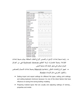 
‫إعدادات‬ ‫ضبط‬ ‫بجانب‬ ،‫المختلفة‬ ‫الملفات‬ ‫ألنواع‬ ‫والتصدير‬ ‫اإلستيراد‬ ‫إعدادات‬ ‫ضبط‬ ‫وأيضا‬
‫المفاتيح‬ ‫لوحة‬ ‫اختصارات‬ ‫وضبط‬ ،‫الطباعة‬
Keyboard shortcuts
‫العوامل‬ ‫من‬ ‫فهي‬
.‫المبنى‬ ‫نمذجة‬ ‫أثناء‬ ‫الوقت‬ ‫توفير‬ ‫في‬ ‫مباشرة‬ ‫المؤثرة‬

‫إستخدامها‬ ‫المتكرر‬ ‫الخامات‬ ‫أنواع‬ ‫تجهيز‬
Materials
‫والخصائص‬ ‫التسمية‬ ‫إعدادات‬ ‫وضبط‬
‫اللوحات‬ ‫داخل‬ ‫الخارجي‬ ‫واإلظهار‬
Render
.
 Setting import and export settings for different file types, setting print settings,
and setting keyboard shortcuts because it is one of the direct factors that have
influence on saving time during building modeling.
 Preparing material types that are usually and adjusting settings of naming ,
properties and render.
 