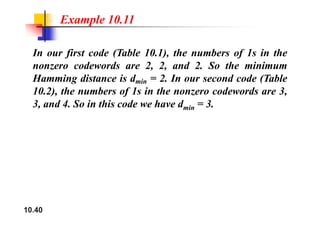 Example 10.11
In our first code (Table 10.1), the numbers of 1s in the
nonzero codewords are 2, 2, and 2. So the minimum
Hamming distance is dmin = 2. In our second code (Table
) h b f i h d d
10.2), the numbers of 1s in the nonzero codewords are 3,
3, and 4. So in this code we have dmin = 3.
10.40
 
