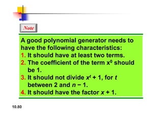 Note
A good polynomial generator needs to
have the following characteristics:
1. It should have at least two terms.
2. The coefficient of the term x0 should
be 1
be 1.
3. It should not divide xt + 1, for t
b t 2 d 1
between 2 and n − 1.
4. It should have the factor x + 1.
10.80
 