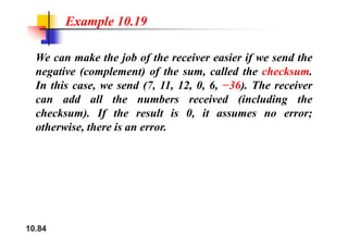 Example 10.19
We can make the job of the receiver easier if we send the
negative (complement) of the sum, called the checksum.
In this case, we send (7, 11, 12, 0, 6, −36). The receiver
dd ll h b i d (i l di h
can add all the numbers received (including the
checksum). If the result is 0, it assumes no error;
h i h i
otherwise, there is an error.
10.84
 