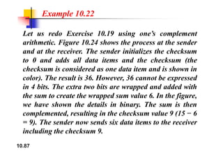 Example 10.22
Let us redo Exercise 10.19 using one’s complement
arithmetic Figure 10 24 shows the process at the sender
arithmetic. Figure 10.24 shows the process at the sender
and at the receiver. The sender initializes the checksum
to 0 and adds all data items and the checksum (the
to 0 and adds all data items and the checksum (the
checksum is considered as one data item and is shown in
color) The result is 36 However 36 cannot be expressed
color). The result is 36. However, 36 cannot be expressed
in 4 bits. The extra two bits are wrapped and added with
the sum to create the wrapped sum value 6 In the figure
the sum to create the wrapped sum value 6. In the figure,
we have shown the details in binary. The sum is then
complemented resulting in the checksum value 9 (15 − 6
complemented, resulting in the checksum value 9 (15 6
= 9). The sender now sends six data items to the receiver
including the checksum 9
10.87
including the checksum 9.
 