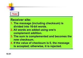 Note
Receiver site:
1 Th (i l di h k ) i
1. The message (including checksum) is
divided into 16-bit words.
2 All d dd d i ’
2. All words are added using one’s
complement addition.
3 Th i l t d d b th
3. The sum is complemented and becomes the
new checksum.
4 If th l f h k i 0 th
4. If the value of checksum is 0, the message
is accepted; otherwise, it is rejected.
10.91
 