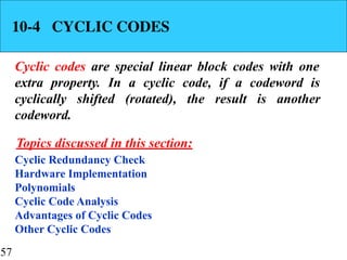 57
10-4 CYCLIC CODES
Cyclic codes are special linear block codes with one
extra property. In a cyclic code, if a codeword is
cyclically shifted (rotated), the result is another
codeword.
Cyclic Redundancy Check
Hardware Implementation
Polynomials
Cyclic Code Analysis
Advantages of Cyclic Codes
Other Cyclic Codes
Topics discussed in this section:
 