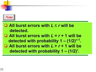 77
❏ All burst errors with L ≤ r will be
detected.
❏ All burst errors with L = r + 1 will be
detected with probability 1 – (1/2)r–1
.
❏ All burst errors with L > r + 1 will be
detected with probability 1 – (1/2)r
.
Note
 