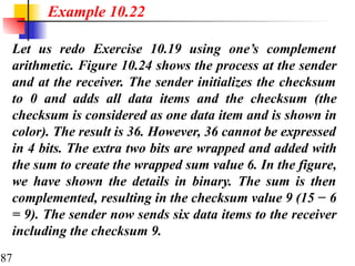 87
Let us redo Exercise 10.19 using one’s complement
arithmetic. Figure 10.24 shows the process at the sender
and at the receiver. The sender initializes the checksum
to 0 and adds all data items and the checksum (the
checksum is considered as one data item and is shown in
color). The result is 36. However, 36 cannot be expressed
in 4 bits. The extra two bits are wrapped and added with
the sum to create the wrapped sum value 6. In the figure,
we have shown the details in binary. The sum is then
complemented, resulting in the checksum value 9 (15 − 6
= 9). The sender now sends six data items to the receiver
including the checksum 9.
Example 10.22
 