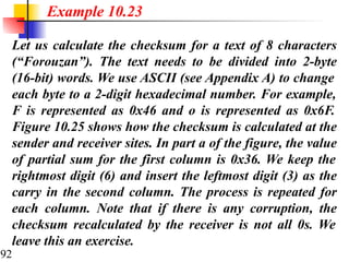 92
Let us calculate the checksum for a text of 8 characters
(“Forouzan”). The text needs to be divided into 2-byte
(16-bit) words. We use ASCII (see Appendix A) to change
each byte to a 2-digit hexadecimal number. For example,
F is represented as 0x46 and o is represented as 0x6F.
Figure 10.25 shows how the checksum is calculated at the
sender and receiver sites. In part a of the figure, the value
of partial sum for the first column is 0x36. We keep the
rightmost digit (6) and insert the leftmost digit (3) as the
carry in the second column. The process is repeated for
each column. Note that if there is any corruption, the
checksum recalculated by the receiver is not all 0s. We
leave this an exercise.
Example 10.23
 