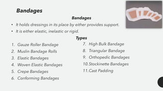 Bandages
• It holds dressings in its place by either provides support.
• It is either elastic, inelastic or rigid.
Types
1. Gauze Roller Bandage
2. Muslin Bandage Rolls
3. Elastic Bandages
4. Woven Elastic Bandages
5. Crepe Bandages
6. Conforming Bandages
Bandages
7. High Bulk Bandage
8. Triangular Bandage
9. Orthopedic Bandages
10.Stockinette Bandages
11.Cast Padding
 