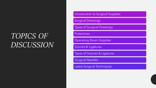 TOPICS OF
DISCUSSION
Introduction to Surgical Supplies
Surgical Dressings
Types of Surgical Dressings
Protectives
Operating Room Supplies
Sutures & Ligatures
Types of Sutures & Ligatures
Surgical Needles
Latest Surgical Techniques
 