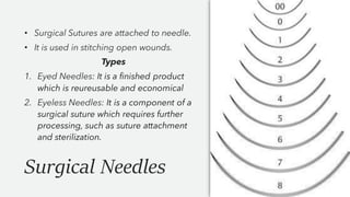 Surgical Needles
• Surgical Sutures are attached to needle.
• It is used in stitching open wounds.
Types
1. Eyed Needles: It is a finished product
which is reureusable and economical
2. Eyeless Needles: It is a component of a
surgical suture which requires further
processing, such as suture attachment
and sterilization.
 