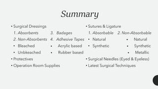 Summary
• Surgical Dressings
1. Absorbents 3. Badages
2. Non-Absorbents 4. Adhesive Tapes
• Bleached • Acrylic based
• Unbkeached • Rubber based
• Protectives
• Operation Room Supplies
• Sutures & Ligature
1. Absorbable 2. Non-Absorbable
• Natural • Natural
• Synthetic • Synthetic
• Metallic
• Surgical Needles (Eyed & Eyeless)
• Latest Surgical Techniques
 