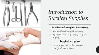 Introduction to
Surgical Supplies
Services of Hospital Pharmacy
1. General Service e.g. dispensing
2. Special Service e.g. supply surgical
supply
Surgical supplies
• Instruments or tools involved in
surgical procedures
 